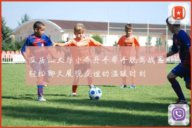 亚历山大与小乔丹手牵手脱离战圈轻松聊天展现友谊的温暖时刻