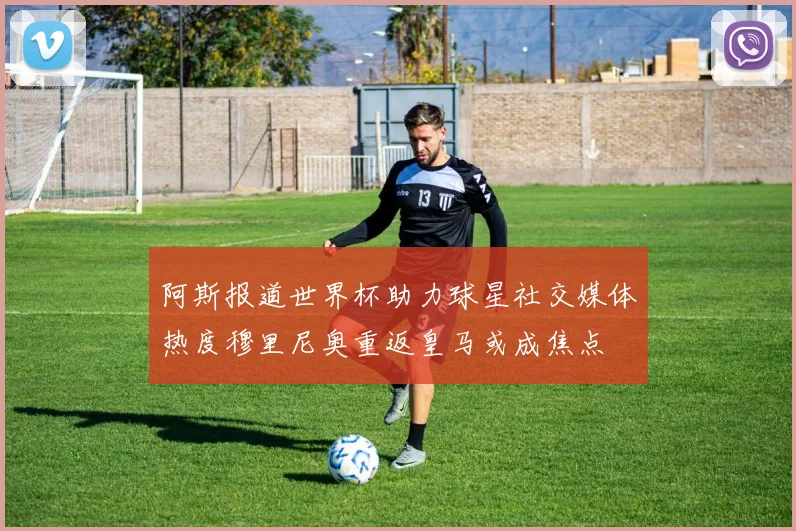 阿斯报道世界杯助力球星社交媒体热度穆里尼奥重返皇马或成焦点