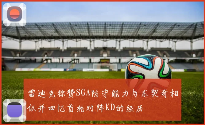 雷迪克称赞SGA防守能力与东契奇相似并回忆首轮对阵KD的经历