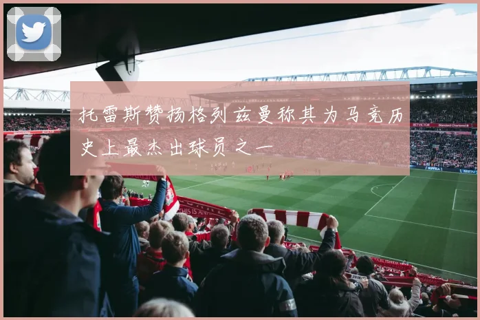 托雷斯赞扬格列兹曼称其为马竞历史上最杰出球员之一