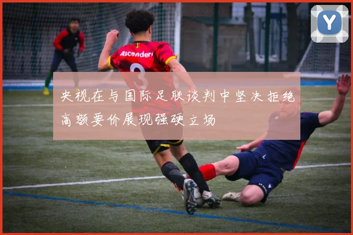 央视在与国际足联谈判中坚决拒绝高额要价展现强硬立场